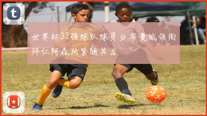 世界杯32强球队球员分布曼城领衔拜仁阿森纳紧随其后
