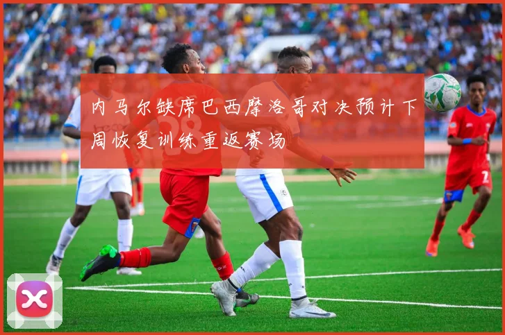 内马尔缺席巴西摩洛哥对决预计下周恢复训练重返赛场