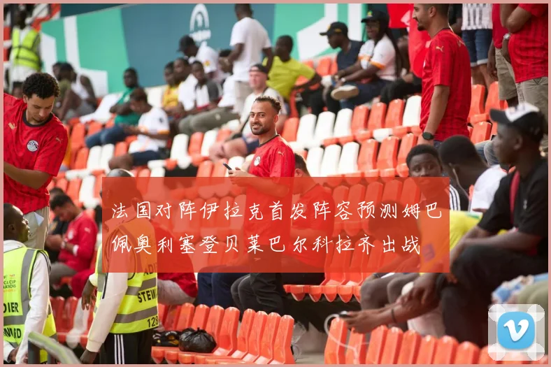 法国对阵伊拉克首发阵容预测姆巴佩奥利塞登贝莱巴尔科拉齐出战