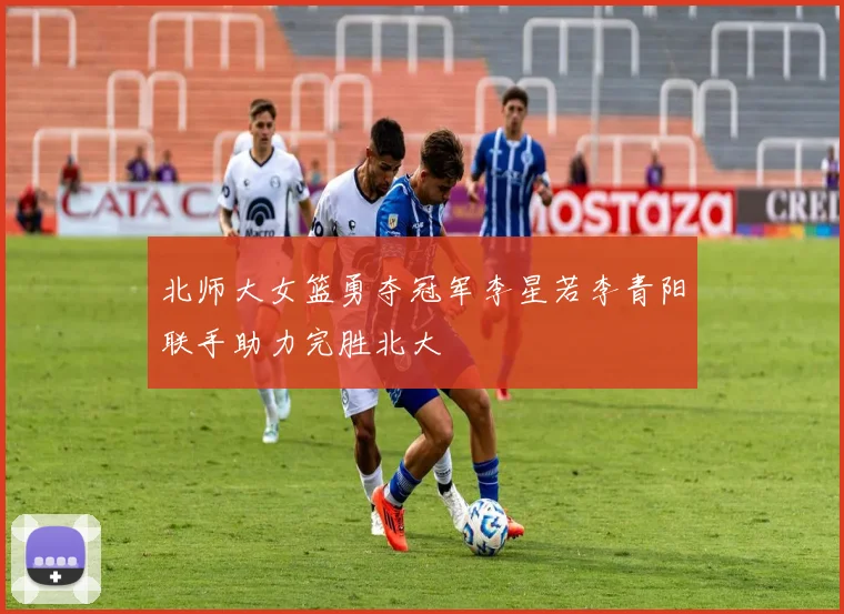 北师大女篮勇夺冠军李星若李青阳联手助力完胜北大