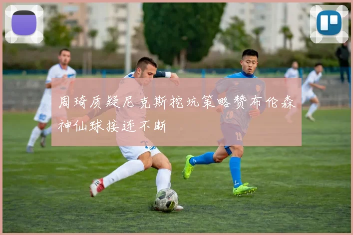 周琦质疑尼克斯挖坑策略赞布伦森神仙球接连不断