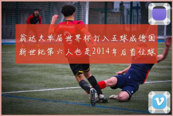 翁达夫单届世界杯打入五球成德国新世纪第六人也是2014年后首位球员
