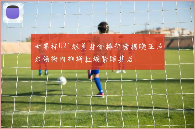世界杯U21球员身价排行榜揭晓亚马尔领衔内维斯杜埃紧随其后