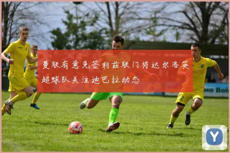 曼联有意免签利兹联门将达尔洛英超球队关注迪巴拉动态