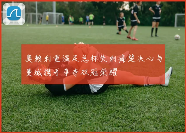 奥赖利重温足总杯失利痛楚决心与曼城携手争夺双冠荣耀