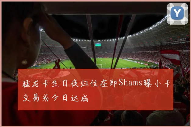 猛龙卡生日夜归位在即Shams曝小卡交易或今日达成