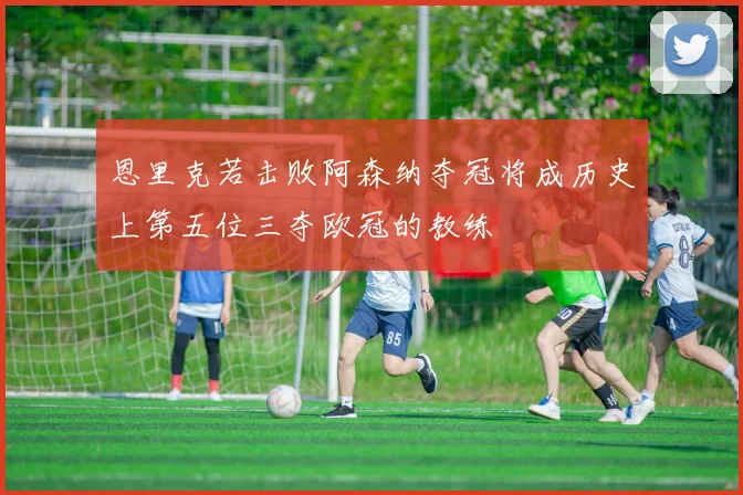 恩里克若击败阿森纳夺冠将成历史上第五位三夺欧冠的教练