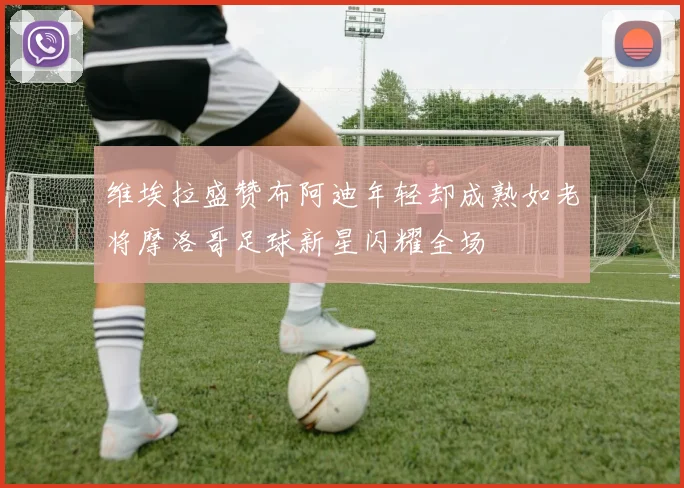 维埃拉盛赞布阿迪年轻却成熟如老将摩洛哥足球新星闪耀全场