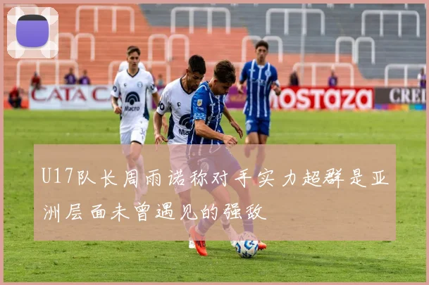 U17队长周雨诺称对手实力超群是亚洲层面未曾遇见的强敌