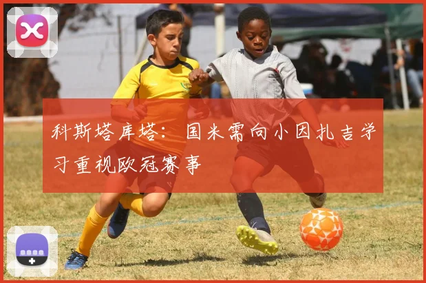 科斯塔库塔：国米需向小因扎吉学习重视欧冠赛事